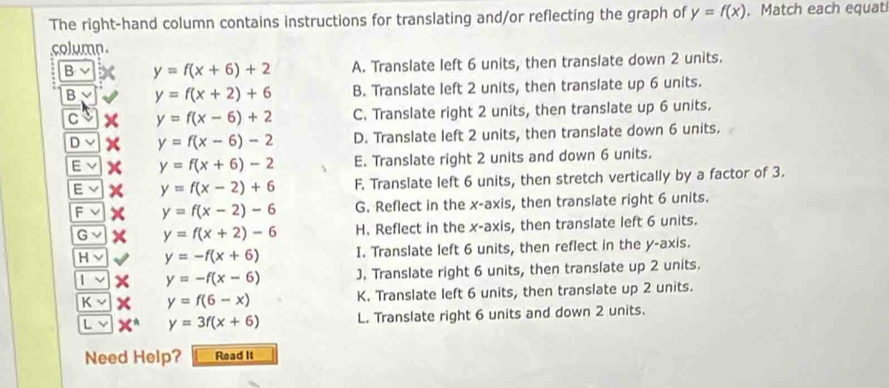 The right-hand column contains instructions for translating and/or reflecting the graph of y=f(x). Match each equat
column.
B y=f(x+6)+2 A. Translate left 6 units, then translate down 2 units.
B y=f(x+2)+6 B. Translate left 2 units, then translate up 6 units.
C y=f(x-6)+2 C. Translate right 2 units, then translate up 6 units.
Dvee y=f(x-6)-2 D. Translate left 2 units, then translate down 6 units.
E y=f(x+6)-2 E. Translate right 2 units and down 6 units.
Evee y=f(x-2)+6 F. Translate left 6 units, then stretch vertically by a factor of 3.
Fvee y=f(x-2)-6 G. Reflect in the x-axis, then translate right 6 units.
Gvee y=f(x+2)-6 H. Reflect in the x-axis, then translate left 6 units.
Hvee y=-f(x+6) I. Translate left 6 units, then reflect in the y-axis.
|vee y=-f(x-6) J. Translate right 6 units, then translate up 2 units.
Kvee y=f(6-x) K. Translate left 6 units, then translate up 2 units.
y=3f(x+6) L. Translate right 6 units and down 2 units.
Need Help? Read It