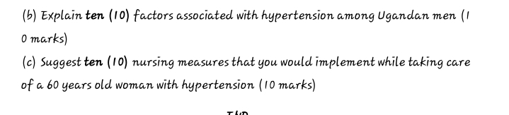 Explain ten (10) factors associated with hypertension among Ugandan men (1 
0 marks) 
(c) Suggest ten (10) nursing measures that you would implement while taking care 
of a 60 years old woman with hypertension (10 marks)