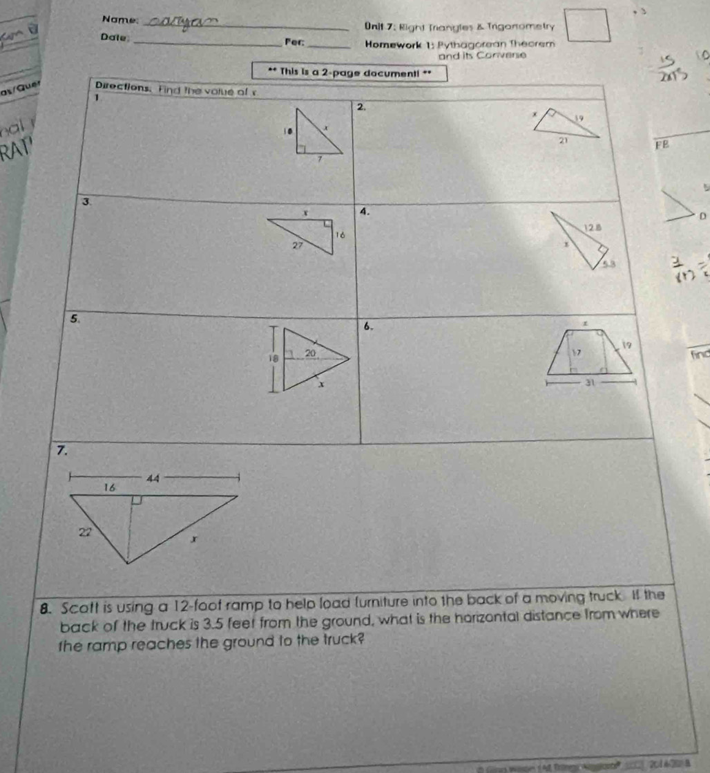 Name:_ 
0nit 7: Right Triangles & Triganometry 
Dale_ 
Per:_ Homework 1: Pythagorean Theorem 
and its Convere 
** This is a 2 -page document! ** 
as/Quer Directions. Find the volue of 
1 
2 
x 39
a 
RAT'
21
FB 
3 
4. 
D
128
53
5. 
6. 
1 
9
17
find
31
7. 
8. Scott is using a 12 -foof ramp to help load lurniture into the back of a moving truck. If the 
back of the truck is 3.5 feet from the ground, what is the horizontal distance from where 
the ramp reaches the ground to the truck? 
d au Trnno Aim sonte ( 204 A20 B