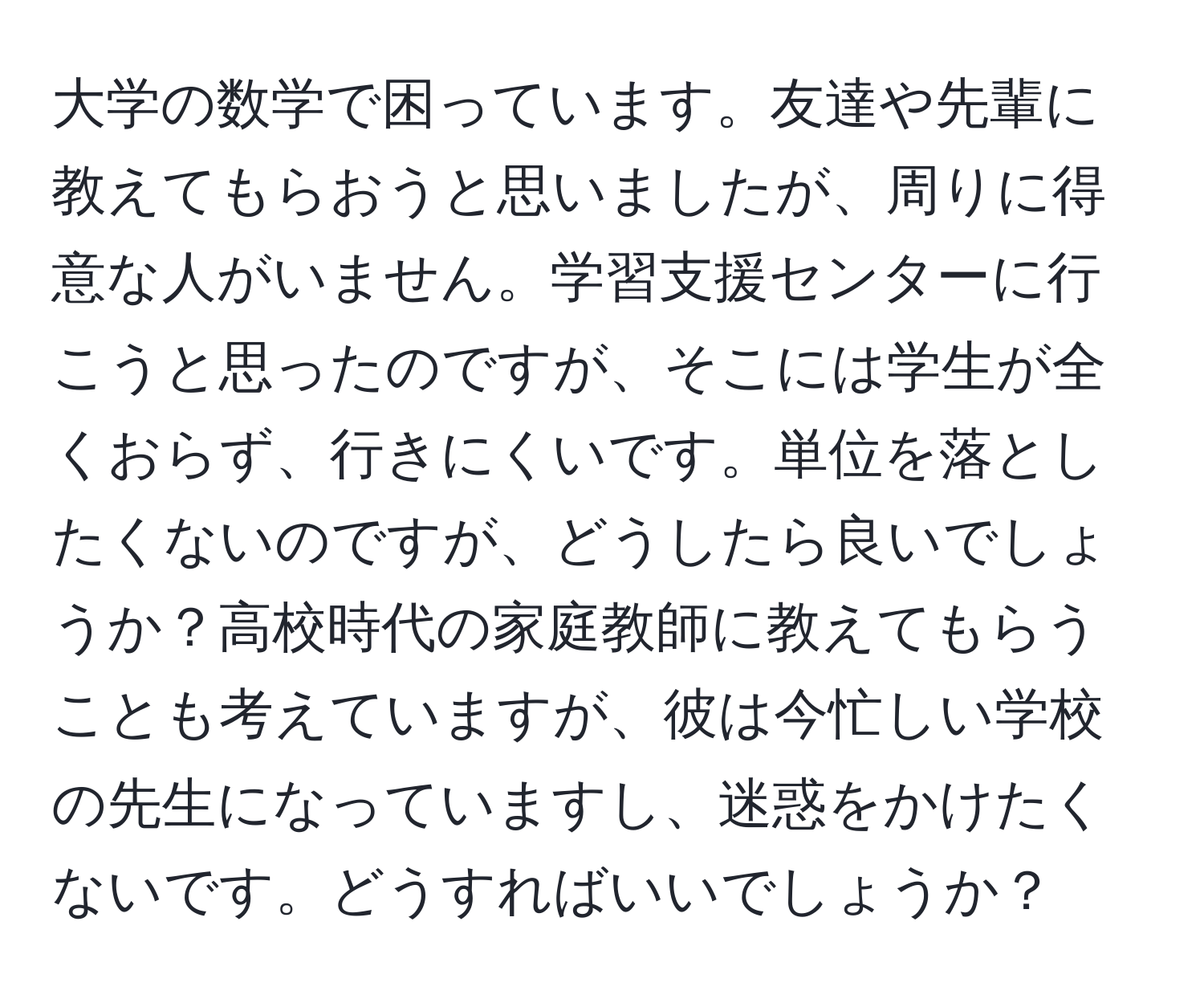 大学の数学で困っています。友達や先輩に教えてもらおうと思いましたが、周りに得意な人がいません。学習支援センターに行こうと思ったのですが、そこには学生が全くおらず、行きにくいです。単位を落としたくないのですが、どうしたら良いでしょうか？高校時代の家庭教師に教えてもらうことも考えていますが、彼は今忙しい学校の先生になっていますし、迷惑をかけたくないです。どうすればいいでしょうか？