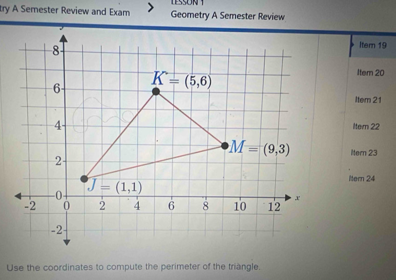 LESSON 1
try A Semester Review and Exam Geometry A Semester Review
Item 19
Item 20
Item 21
Iter 22
Item 23
Item 24
Use the coordinates to compute the perimeter of the triàngle.