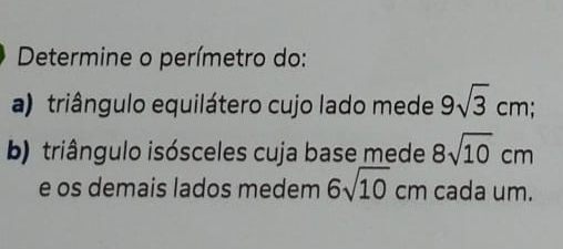 Determine o perímetro do: 
a) triângulo equilátero cujo lado mede 9sqrt(3)cm; 
b) triângulo isósceles cuja base mede 8sqrt(10)cm
e os demais lados medem 6sqrt(10)cm cada um.