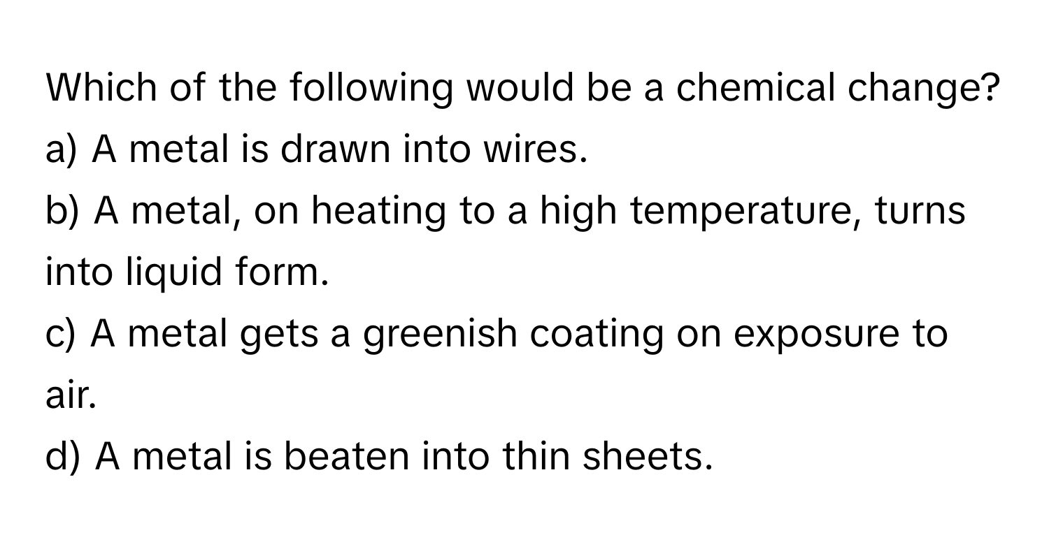 Which of the following would be a chemical change?

a) A metal is drawn into wires. 
b) A metal, on heating to a high temperature, turns into liquid form. 
c) A metal gets a greenish coating on exposure to air. 
d) A metal is beaten into thin sheets.