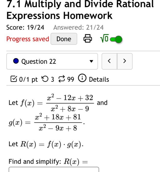 7.1 Multiply and Divide Rational 
Expressions Homework 
Score: 19/24 Answered: 21/24 
Progress saved Done 
sqrt(0) 
Question 22 < > 
0/1 pt つ 3 Details 
Let f(x)= (x^2-12x+32)/x^2+8x-9  and
g(x)= (x^2+18x+81)/x^2-9x+8 . 
Let R(x)=f(x)· g(x). 
Find and simplify: R(x)=