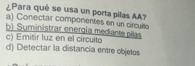 ¿Para qué se usa un porta pilas AA?
a) Conectar componentes en un circuito
b) Suministrar enerqía mediante pilas
c) Emitir luz en el circuito
d) Detectar la distancia entre objetos