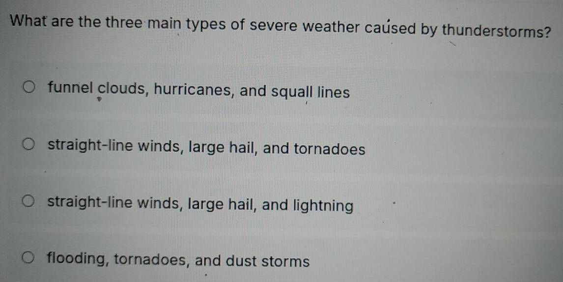 What are the three main types of severe weather caúsed by thunderstorms?
funnel clouds, hurricanes, and squall lines
straight-line winds, large hail, and tornadoes
straight-line winds, large hail, and lightning
flooding, tornadoes, and dust storms