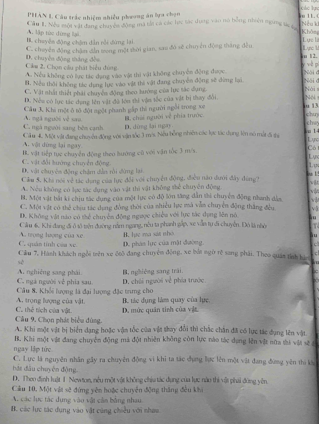 các lực
PHẢN I. Câu trắc nhiệm nhiều phương án lựa chọn u 11. ( Nếu ki
Câu 1. Nếu một vật đang chuyền động mả tất cả các lực tác dụng vào nó bổng nhiên ngững tác đự Không
A. lập tức dừng lại.
B. chuyền động chậm dần rồi dừng lại. Lực là
C. chuyển động chậm dần trong một thời gian, sau đó sẽ chuyển động thắng đều
Lực là
D. chuyền động thắng đều. u 12.
Câu 2. Chọn câu phát biểu đùng.
y vè p
A. Nếu không có lực tác dụng vào vật thì vật không chuyển động được. Nói d
B. Nếu thôi không tác dụng lực vào vật thi vật đang chuyển động sẽ dừng lại.
Nói đ
C. Vật nhất thiết phải chuyển động theo hướng của lực tác dụng.
Nói s
D. Nếu có lực tác dụng lên vật đủ lớn thì vận tốc của vật bị thay đổi.
Nói s
Câu 3. Khi một ô tô đột ngột phanh gấp thì người ngồi trong xe
âu 13.
B. chúi người về phía trước.
chuy
A. ngả người về sau. chuy
C. ngả người sang bên cạnh. D. dừng lại ngay.
Câu 4. Một vật đang chuyển động với vận tốc 3 m/s. Nếu bồng nhiên các lực tác dụng lên nó mắt đi thị u 14
Lực
A. vật dừng lại ngay. Có1
B. vật tiếp tục chuyển động theo hướng cũ với vận tốc 3 m/s.
Lực
C. vật đổi hướng chuyển động.
Lực
D. vật chuyển động chậm dần rồi dừng lại. iu 15
Câu 5. Khi nói về tác dụng của lực đổi với chuyển động, điều nào dưới dây đúng?
vật
A. Nếu không có lực tác dụng vào vật thì vật không thể chuyển động. vật
B. Một vật bắt kì chịu tác dụng của một lực có độ lớn tăng dần thì chuyển động nhanh dần. vật
C. Một vật có thể chịu tác dụng đồng thời của nhiều lực mả vẫn chuyển động thẳng đều.
vậ
D. Không vật nào có thể chuyển động ngược chiều với lực tác dụng lên nó.
Ấu
Câ u 6. Khi đang đi ô tô trên đường nằm ngang, nều ta phanh gấp, xe vẫn tự di chuyển. Đó là nhờ T
A. trọng lượng của xe. B. lực ma sát nhỏ iu
C. quán tính của xe. D. phân lực của mặt đường. cl
cl
Câu 7. Hành khách ngồi trên xe ôtô đang chuyền động, xe bất ngờ rẽ sang phải. Theo quán tính hàn
se
àu
A. nghiêng sang phải. B. nghiêng sang trải. úc
C. ngả người về phía sau. D. chúi người về phía trước. tớ
Câu 8. Khối lượng là đại lượng đặc trưng cho
A. trọng lượng của vật. B. tác dụng làm quay của lực.
C. thể tích của vật. D. mức quản tính của vật.
Câu 9. Chọn phát biểu đúng.
A. Khi một vật bị biến dạng hoặc vận tốc của vật thay đổi thì chắc chắn đã có lực tác dụng lên vật.
B. Khi một vật đang chuyển động mả đột nhiên không còn lực nào tác dụng lên vật nữa thì vật sẽ đá
ngay lập tức
C. Lực là nguyên nhân gây ra chuyên động vì khi ta tác dụng lực lên một vật đang đứng yên thi khi
bắt đầu chuyên động.
D. Theo định luật T Newton, nều một vật không chịu tác dụng của lực nào thi vật phải đứng yên.
Câu 10. Một vật sẽ đứng yên hoặc chuyển động thắng đều khi
A. các lực tác dụng vào vật cân bằng nhau.
B. các lực tác dụng vào vật cùng chiều với nhau.
