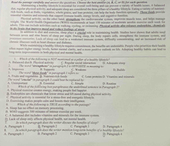 Read the passage carefully and answer the questions. Choose the best answer (A, B, C, or D) for each question.
Maintaining a healthy lifestyle is essential for overall well-being and can prevent a variety of health issues. A balanced
diet, regular physical activity, and adequate sleep are considered the three pillars of a healthy lifestyle. Eating a variety of nutrient-
rich foods, such as fruits, vegetables, whole grains, and lean proteins, can help the body function optimally. These foods provide
essential vitamins and minerals that support immune health, energy levels, and cognitive function.
Physical activity, on the other hand, strengthens the cardiovascular system, improves muscle tone, and helps manage
weight. The World Health Organization (WHO) recommends at least 150 minutes of moderate aerobic exercise each week for
adults. This can include activities such as walking, cycling, or swimming. Physical activity also releases endorphins, chemicals
in the brain that improve mood and reduce feelings of stress.
In addition to diet and exercise, sleep plays a crucial role in maintaining health. Studies have shown that adults need
between seven and nine hours of sleep per night. During sleep, the body repairs cells, strengthens the immune system, and
processes memories. Lack of sleep can lead to a weakened immune system, difficulty concentrating, and an increased risk of
chronic illnesses such as heart disease and diabetes.
While maintaining a healthy lifestyle requires commitment, the benefits are undeniable. People who prioritize their health
often report higher energy levels, better mental clarity, and a more positive outlook on life. Adopting healthy habits can lead to
long-term improvements in both physical and mental health.
1. Which of the following is NOT mentioned as a pillar of a healthy lifestyle?
A. Balanced diet B. Physical activity C. Regular social interaction D. Adequate sleep
2. The word "strengthens" in paragraph 2 is OPPOSITE in meaning to:
A. Improves B. Supports C. Weakens D. Builds
3 The word "these foods" in parograph I refers to:
A. Fruits and vegetables B. Nutrient-rich foods C. Lean proteins D. Vitamins and minerals
The word "crucial" in paragraph 3 could best be replaced by:
A. Unimportant B. Essential C. Simple D. Routine
5. Which of the following best paraphrases the underlined sentence in Paragraph 2?
A. Physical exercise creates energy, making people feel happier.
B, Endorphins are chemicals that lower stress and lift mood during physical activity.
C. Physical activity is essential for a stress-free and energetic lifestyle.
D. Exercising makes people calm and boosts their intelligence.
6. Which of the following is TRUE according to the passage?
A. Sleep has no effect on memory processing.
B. WHO suggests 300 minutes of intense exercise per week.
C. A balanced diet includes vitamins and minerals for the immune system.
D. Lack of sleep only affects physical health, not mental health.
7.   In which paragraph does the writer discuss the benefits of sleep?
A. Paragraph l B. Paragraph 2 C. Paragraph 3 D. Paragraph 4
8. In which paragraph does the writer mention long-term benefits of a healthy lifestyle?
A. Paragraph I B. Paragraph 2 C. Paragraph 3 D. Paragraph 4