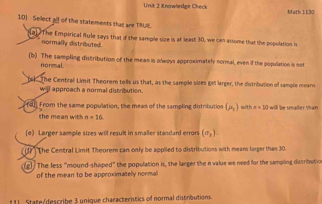 Knowledge Check
Math 1130
10) Select all of the statements that are TRUE.
(a) The Empirical Rule says that if the sample size is at least 30, we can assume that the population is
normally distributed.
(b) The sampling distribution of the mean is α/wσys approximately normal, even if the population is not
normal.
(c) The Central Limit Theorem tells us that, as the sample sizes get larger, the distribution of sample means
will approach a normal distribution.
(d) From the same population, the mean of the sampling distribution (mu _overline x) with n=10 will be smaller than
the mean with n=16.
(e) Larger sample sizes will result in smaller standard errors (sigma _overline x). 
(f) The Central Limit Theorem can only be applied to distributions with means larger than 30.
(g) The less “mound-shaped” the population is, the larger the n value we need for the sampling distributio
of the mean to be approximately normal
11) State/describe 3 unique characteristics of normal distributions.