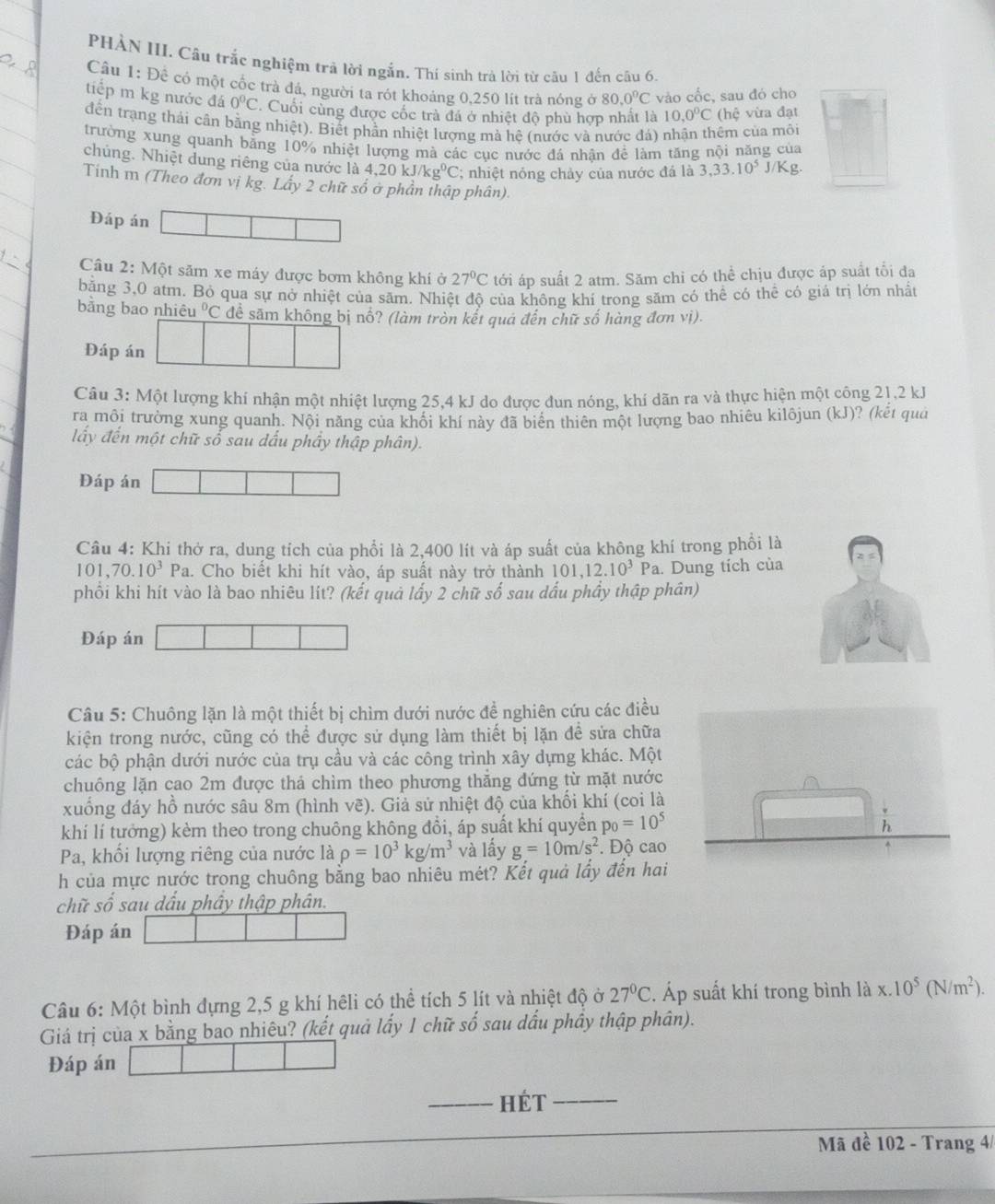 PHÀN III. Câu trắc nghiệm trả lời ngắn. Thí sinh trà lời từ câu 1 đến câu 6.
Câu 1: Đề có một cốc trà đá, người ta rót khoảng 0,250 lít trà nóng ở 80.0°C vào cốc, sau đó cho
tiếp m kg nước đá 0°C Cuối cùng được cốc trà đá ở nhiệt độ phù hợp nhất là 10,0°C (hệ vừa đạt
đến trạng thái cần bằng nhiệt). Biết phần nhiệt lượng mà hệ (nước và nước đá) nhận thêm của môi
trường xung quanh bằng 10% nhiệt lượng mà các cục nước đá nhân để làm tăng nội năng của
chủng. Nhiệt dung riêng của nước là 4,20kJ/kg^0C; nhiệt nỏng chảy của nước đá là 3,33.10^5J/Kg
Tính m (Theo đơn vị kg. Lấy 2 chữ số ở phần thập phân).
Đáp án
Câu 2: Một săm xe máy được bơm không khí ở 27°C tới áp suất 2 atm. Săm chỉ có thể chịu được áp suất tổi đa
bằng 3,0 atm. Bỏ qua sự nở nhiệt của săm. Nhiệt độ của không khí trong săm có thể có thể có giá trị lớn nhất
bằng bao nhiệ 1°C để săm không bị nổ? (làm tròn kết quá đến chữ số hàng đơn vị).
Đáp án
Câu 3: Một lượng khí nhận một nhiệt lượng 25,4 kJ do được đun nóng, khí dãn ra và thực hiện một công 21,2 kJ
ra môi trường xung quanh. Nội năng của khối khí này đã biển thiên một lượng bao nhiêu kilôjun (kJ)? (kết quả
lấy đến một chữ số sau dấu phầy thập phân).
Đáp án
Câu 4: Khi thở ra, dung tích của phổi là 2,400 lít và áp suất của không khí trong phồi là
101. 70.10^3Pa a. Cho biết khi hít vào, áp suất này trở thành 101,12.10^3Pa. Dung tích của
phối khi hít vào là bao nhiêu lít? (kết quả lấy 2 chữ số sau dấu phầy thập phân)
Đáp án
Câu 5: Chuông lặn là một thiết bị chìm dưới nước đề nghiên cứu các điều
kiện trong nước, cũng có thể được sử dụng làm thiết bị lặn đề sửa chữa
các bộ phận dưới nước của trụ cầu và các công trình xây dựng khác. Một
chuông lặn cao 2m được thả chìm theo phương thẳng đứng từ mặt nước
xuống đáy hồ nước sâu 8m (hình vẽ). Giả sử nhiệt độ của khối khí (coi là
khí lí tưởng) kèm theo trong chuông không đổi, áp suất khí quyền p_0=10^5
Pa, khổi lượng riêng của nước là rho =10^3kg/m^3 và lấy g=10m/s^2. Độ cao
h của mực nước trong chuông bằng bao nhiêu mét? Kết quả lấy đến hai
chữ số sau dấu phây thập phân.
Đáp án
Câu 6: Một bình dựng 2,5 g khí hêli có thể tích 5 lít và nhiệt độ ở 27°C. Áp suất khí trong bình là x.10^5(N/m^2).
Giá trị của x bằng bao nhiêu? (kết quả lấy 1 chữ số sau dấu phầy thập phân).
Đáp án
_hét_
Mã đề 102 - Trang 4/