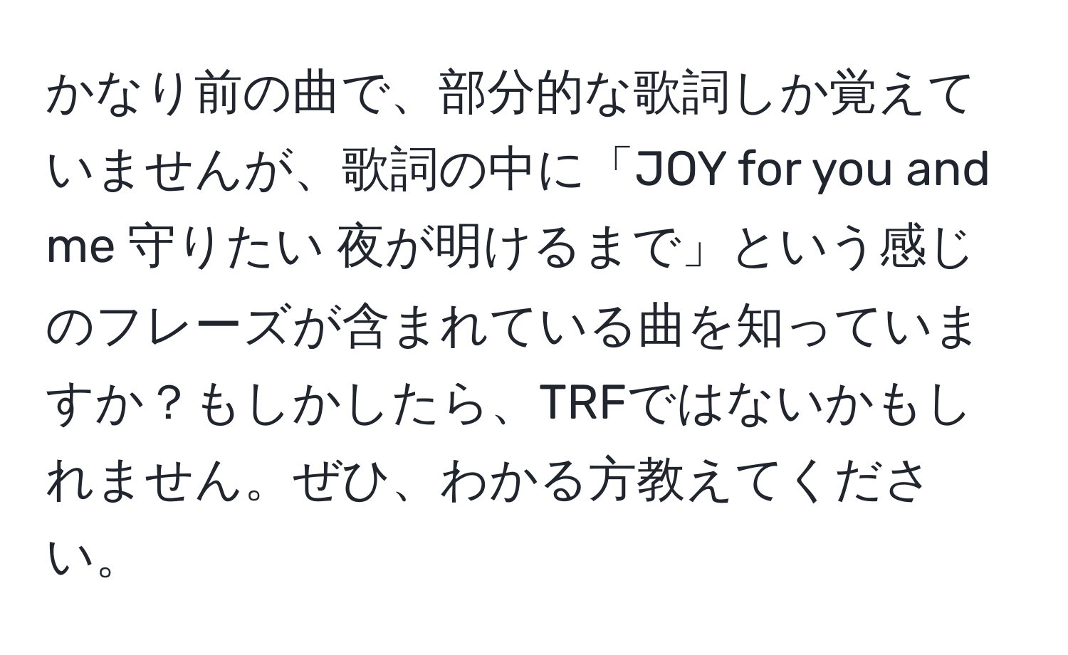 かなり前の曲で、部分的な歌詞しか覚えていませんが、歌詞の中に「JOY for you and me 守りたい 夜が明けるまで」という感じのフレーズが含まれている曲を知っていますか？もしかしたら、TRFではないかもしれません。ぜひ、わかる方教えてください。