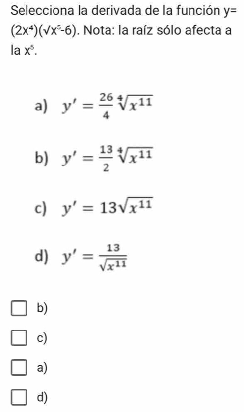 Selecciona la derivada de la función y=
(2x^4)(surd x^5-6). Nota: la raíz sólo afecta a
la X^5.
a) y'= 26/4 sqrt[4](x^(11))
b) y'= 13/2 sqrt[4](x^(11))
c) y'=13sqrt(x^(11))
d) y'= 13/sqrt(x^(11)) 
b)
c)
a)
d)