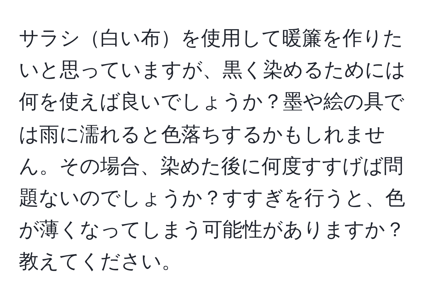 サラシ白い布を使用して暖簾を作りたいと思っていますが、黒く染めるためには何を使えば良いでしょうか？墨や絵の具では雨に濡れると色落ちするかもしれません。その場合、染めた後に何度すすげば問題ないのでしょうか？すすぎを行うと、色が薄くなってしまう可能性がありますか？教えてください。