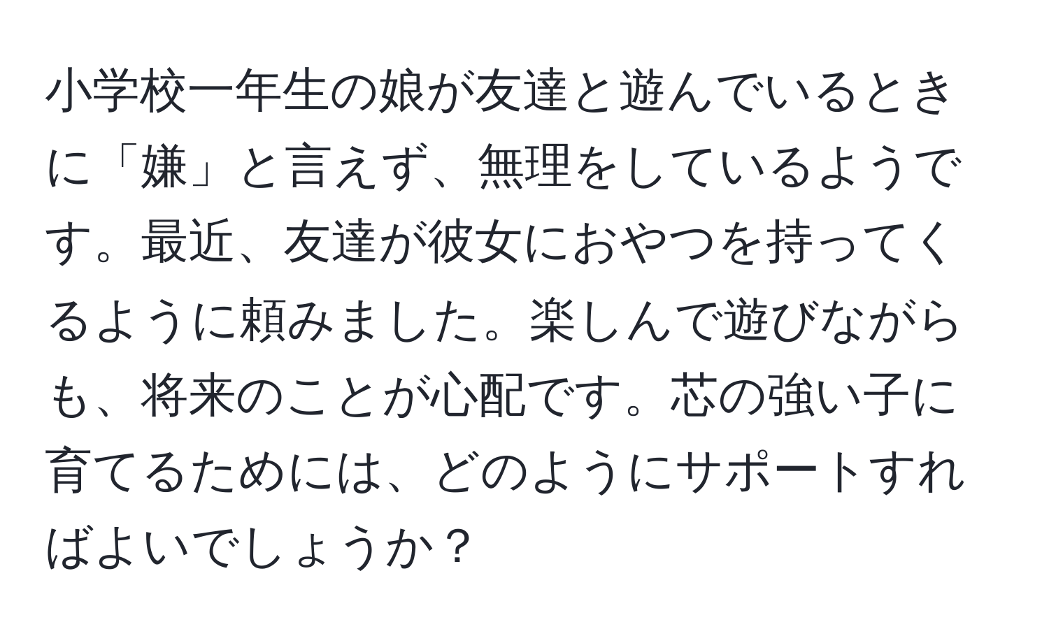 小学校一年生の娘が友達と遊んでいるときに「嫌」と言えず、無理をしているようです。最近、友達が彼女におやつを持ってくるように頼みました。楽しんで遊びながらも、将来のことが心配です。芯の強い子に育てるためには、どのようにサポートすればよいでしょうか？