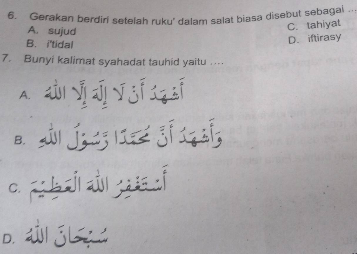 Gerakan berdiri setelah ruku' dalam salat biasa disebut sebagai ..
A. sujud
C. tahiyat
B. i'tidal
D. iftirasy
7. Bunyi kalimat syahadat tauhid yaitu …
A. dyj yj q
B. s j I
C. F b औ;
D. jL