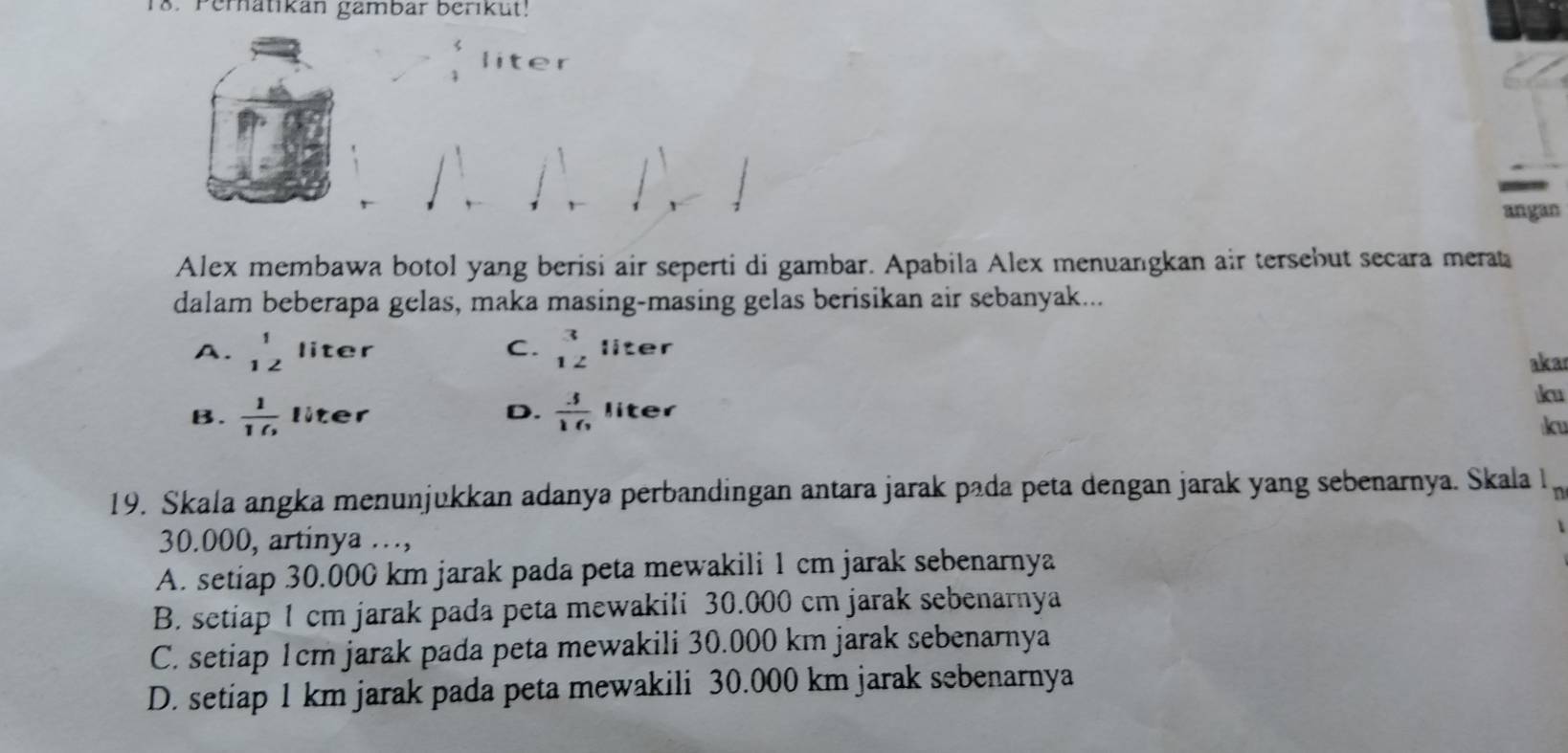 Perhatikan gambar berikut!
liter
angan
Alex membawa botol yang berisi air seperti di gambar. Apabila Alex menuangkan air tersebut secara merat
dalam beberapa gelas, maka masing-masing gelas berisikan air sebanyak...
A. beginarrayr 1 12endarray liter C. beginarrayr 3 12endarray liter
aka
B.  1/10  liter D.  3/16  liter ku
ku
19. Skala angka menunjukkan adanya perbandingan antara jarak pada peta dengan jarak yang sebenarnya. Skala 1_r
30.000, artinya …,
A. setiap 30.000 km jarak pada peta mewakili 1 cm jarak sebenarnya
B. setiap 1 cm jarak pada peta mewakili 30.000 cm jarak sebenarnya
C. setiap 1cm jarak pada peta mewakili 30.000 km jarak sebenarnya
D. setiap 1 km jarak pada peta mewakili 30.000 km jarak sebenarnya