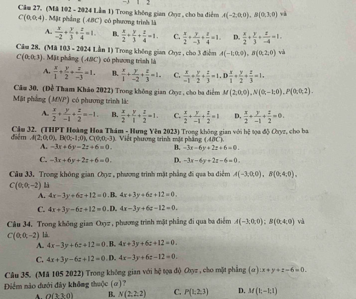 3 1 2
Câu 27. (Mã 102 - 2024 Lần 1) Trong không gian Oxyz , cho ba điểm A(-2;0;0),B(0;3;0) và
C(0;0;4). Mặt phẳng (ABC) có phương trình là
A.  x/-2 + y/3 + z/4 =1. B.  x/2 + y/3 + z/4 =1. C.  x/2 + y/-3 + z/4 =1. D.  x/2 + y/3 + z/-4 =1.
Câu 28. (Mã 103 - 2024 Lần 1) Trong không gian Oxyz , cho 3 điểm A(-1;0;0),B(0;2;0) và
C(0;0;3). Mặt phẳng (ABC) có phương trình là
A.  x/1 + y/2 + z/-3 =1. B.  x/1 + y/-2 + z/3 =1. C.  x/-1 + y/2 + z/3 =1.D x/1 + y/2 + z/3 =1.
Câu 30. (Đề Tham Khảo 2022) Trong không gian Oxyz , cho ba điểm M(2;0;0),N(0;-1;0),P(0;0;2).
Mặt phẳng (MNP) có phương trình là:
A.  x/2 + y/-1 + z/2 =-1. B.  x/2 + y/1 + z/2 =1. C.  x/2 + y/-1 + z/2 =1 D.  x/2 + y/-1 + z/2 =0.
Cậu 32. (THPT Hoàng Hoa Thám - Hưng Yên 2023) Trong không gian với hệ tọa độ Oxyz, cho ba
điểm A(2;0;0),B(0;-1;0),C(0;0;-3). Viết phương trình mặt phầng (ABC).
A. -3x+6y-2z+6=0. B. -3x-6y+2z+6=0.
C. -3x+6y+2z+6=0. D. -3x-6y+2z-6=0.
Câu 33. Trong không gian Oxyz , phương trình mặt phẳng đi qua ba điểm A(-3;0;0),B(0;4;0),
C(0;0;-2) là
A. 4x-3y+6z+12=0. B. 4x+3y+6z+12=0.
C. 4x+3y-6z+12=0. D. 4x-3y+6z-12=0.
Câu 34. Trong không gian Oxyz , phương trình mặt phẳng đi qua ba điểm A(-3;0;0);B(0;4;0) và
C(0;0;-2) là.
A. 4x-3y+6z+12=0. B. 4x+3y+6z+12=0.
C. 4x+3y-6z+12=0. D. 4x-3y+6z-12=0.
Câu 35. (Mã 105 2022) Trong không gian với hệ tọa độ Oxyz , cho mặt phẳng (alpha ):x+y+z-6=0.
Điểm nào dưới đây không thuộc (α)?
A. O(3:3:0) B. N(2;2;2) C. P(1;2;3) D. M(1;-1;1)