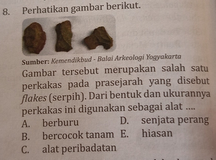 Perhatikan gambar berikut.
Sumber: Kemendikbud - Balai Arkeologi Yogyakarta
Gambar tersebut merupakan salah satu
perkakas pada prasejarah yang disebut
flakes (serpih). Dari bentuk dan ukurannya
perkakas ini digunakan sebagai alat ....
A. berburu D. senjata perang
B. bercocok tanam E. hiasan
C. alat peribadatan