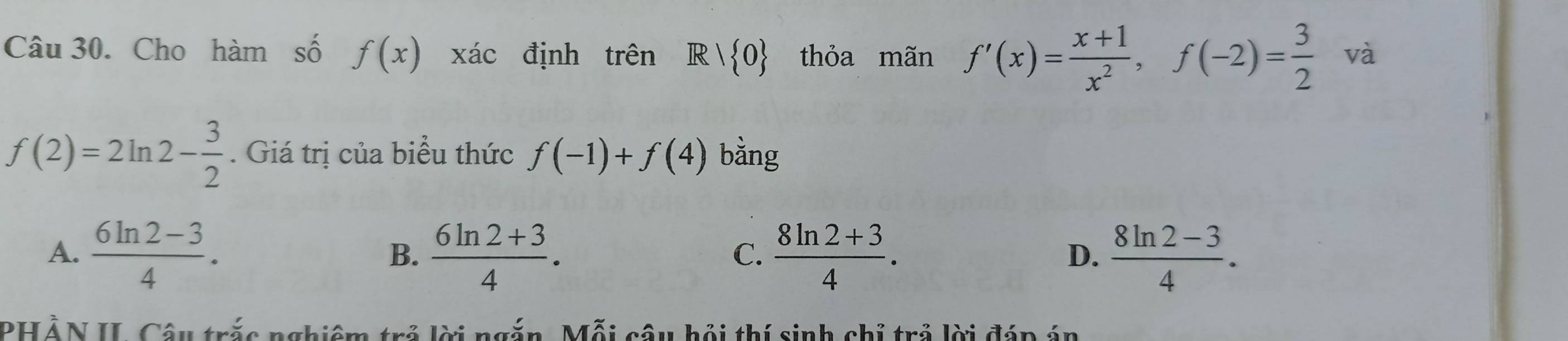 Cho hàm số f(x) xác định trên R| 0 thỏa mãn f'(x)= (x+1)/x^2 , f(-2)= 3/2  và
f(2)=2ln 2- 3/2 . Giá trị của biểu thức f(-1)+f(4) bàng
A.  (6ln 2-3)/4 .  (6ln 2+3)/4 .  (8ln 2+3)/4 .  (8ln 2-3)/4 . 
B.
C.
D.
PHẢN II. Câu trắc nghiêm trẻ lời ngắn, Mỗi câu hội thí sinh chỉ trả lời đáp án