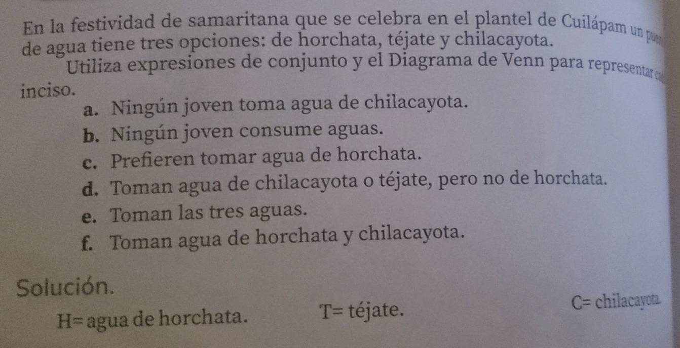 En la festividad de samaritana que se celebra en el plantel de Cuilápam un pue 
de agua tiene tres opciones: de horchata, téjate y chilacayota. 
Utiliza expresiones de conjunto y el Diagrama de Venn para representar o 
inciso. 
a. Ningún joven toma agua de chilacayota. 
b. Ningún joven consume aguas. 
c. Prefieren tomar agua de horchata. 
d. Toman agua de chilacayota o téjate, pero no de horchata. 
e. Toman las tres aguas. 
f. Toman agua de horchata y chilacayota. 
Solución.
H= agua de horchata.
T= téjate. C= chilacayota