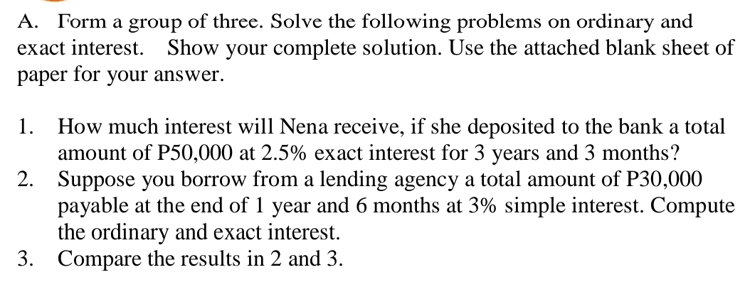 Form a group of three. Solve the following problems on ordinary and 
exact interest. Show your complete solution. Use the attached blank sheet of 
paper for your answer. 
1. How much interest will Nena receive, if she deposited to the bank a total 
amount of P50,000 at 2.5% exact interest for 3 years and 3 months? 
2. Suppose you borrow from a lending agency a total amount of P30,000
payable at the end of 1 year and 6 months at 3% simple interest. Compute 
the ordinary and exact interest. 
3. Compare the results in 2 and 3.