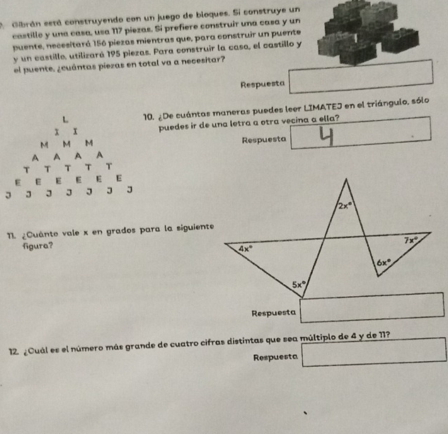 Gibrán está construyendo con un juego de bloques. Si construye un
castille y una casa, usa 117 piezas. Si prefiere construir una casa y un
puente, necesitará 156 piezas mientras que, para construir un puente
y un castille, utilizará 195 piezas. Para construir la caso, el castillo y
el puente. ¿cuántas piezas en total va a necesitar?
Respuesta
. ¿De cuántas maneras puedes leer LIMATEJ en el triángulo, sólo
puedes ir de una letra a otra vecina a ella?
Respuesta^(□)
11 ¿Cuánto vale x en grados para la siguiente
figura?
Respuesta
12 ¿Cuál es el número más grande de cuatro cifras distintas que sea múltiplo de 4 y de 11?
Respuesta □