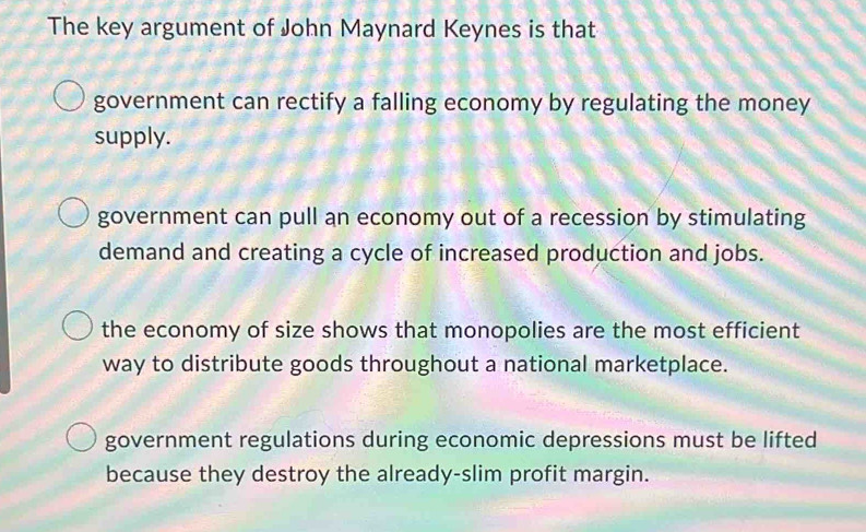 The key argument of John Maynard Keynes is that
government can rectify a falling economy by regulating the money
supply.
government can pull an economy out of a recession by stimulating
demand and creating a cycle of increased production and jobs.
the economy of size shows that monopolies are the most efficient
way to distribute goods throughout a national marketplace.
government regulations during economic depressions must be lifted
because they destroy the already-slim profit margin.