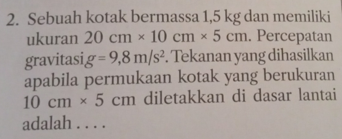 Sebuah kotak bermassa 1,5 kg dan memiliki 
ukuran 20cm* 10cm* 5cm. Percepatan 
gravitasi g=9,8m/s^2. Tekanan yang dihasilkan 
apabila permukaan kotak yang berukuran
10cm* 5cm diletakkan di dasar lantai 
adalah . . . .