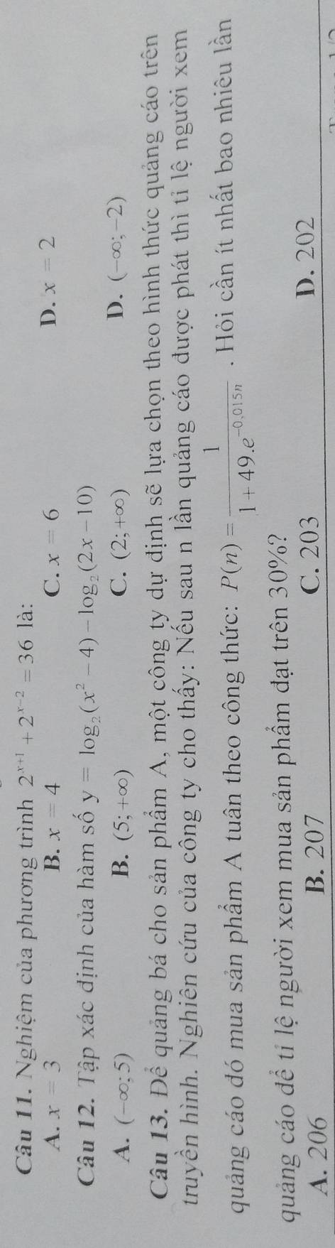 Nghiệm của phương trình 2^(x+1)+2^(x-2)=36 là:
A. x=3 B. x=4 C. x=6 D. x=2
Câu 12. Tập xác định của hàm số y=log _2(x^2-4)-log _2(2x-10)
D.
A. (-∈fty ;5) B. (5;+∈fty ) C. (2;+∈fty ) (-∈fty ;-2)
Câu 13. Để quảng bá cho sản phẩm A, một công ty dự định sẽ lựa chọn theo hình thức quảng cáo trên
truyền hình. Nghiên cứu của công ty cho thấy: Nếu sau n lần quảng cáo được phát thì tỉ lệ người xem
quảng cáo đó mua sản phẩm A tuân theo công thức: P(n)= 1/1+49.e^(-0,015n) . Hỏi cần ít nhất bao nhiêu lần
quảng cáo đề ti lệ người xem mua sản phẩm đạt trên 30%?
A. 206 B. 207 C. 203 D. 202