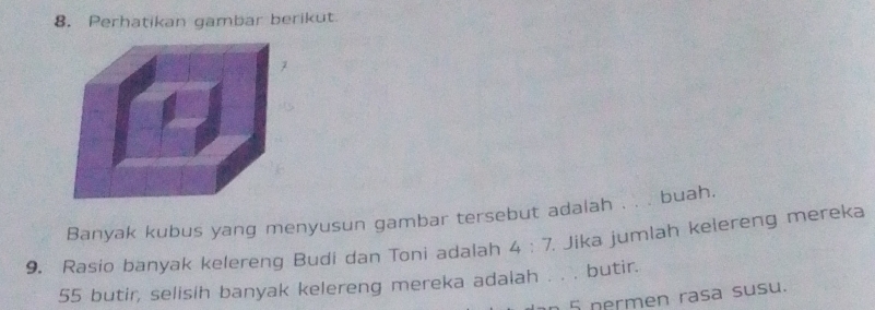 Perhatikan gambar berikut. 
Banyak kubus yang menyusun gambar tersebut adalah . . . buah. 
9. Rasio banyak kelereng Budi dan Toni adalah 4:7. Jika jumlah kelereng mereka
55 butir, selisih banyak kelereng mereka adalah . . . butir. 
5 nermen rasa susu.