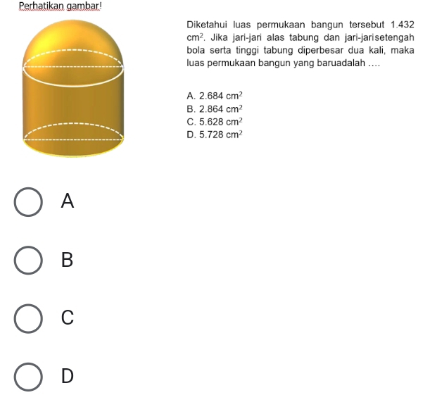 Perhatikan gambar
Diketahui luas permukaan bangun tersebut 1.432
cm^2. Jika jari-jari alas tabung dan jari-jarisetengah
bola serta tinggi tabung diperbesar dua kali, maka
luas permukaan bangun yang baruadalah ....
A. 2.684cm^2
B. 2.864cm^2
C. 5.628cm^2
D. 5.728cm^2
A
B
C
D