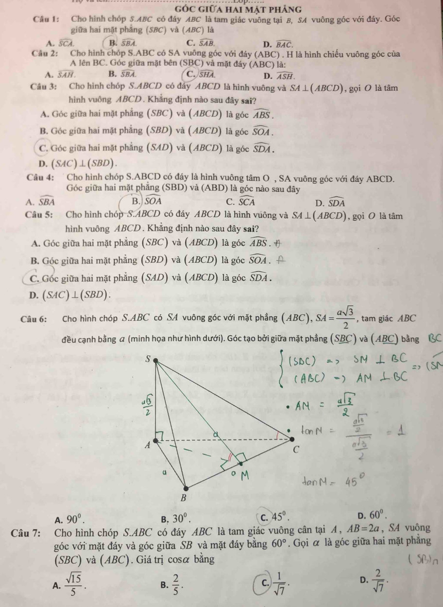 góc giữa hai mặt phảng
Câu 1: Cho hình chóp S.ABC có đáy ABC là tam giác vuông tại B, SA vuông góc với đáy. Góc
giữa hai mặt phẳng (SBC) và (ABC) là
A. widehat SCA. B. widehat SBA. C. widehat SAB. D. widehat BAC.
Câu 2: Cho hình chóp S.ABC có SA vuông góc với đáy (ABC) . H là hình chiếu vuông góc của
A lên BC. Góc giữa mặt bên (SBC) và mặt đáy (ABC) là:
A. widehat SAH. B. widehat SBA. C. widehat SHA. D. widehat ASH.
Câu 3: Cho hình chóp S.ABCD có đáy ABCD là hình vuông và SA⊥ (ABCD) , gọi O là tâm
hình vuông ABCD. Khẳng định nào sau đây sai?
A. Góc giữa hai mặt phẳng (SBC) và (ABCD) là góc widehat ABS.
B. Góc giữa hai mặt phẳng (SBD) và (ABCD) là góc widehat SOA.
C. Góc giữa hai mặt phẳng (SAD) và (ABCD) là góc widehat SDA.
D. (SAC)⊥(SBD).
Câu 4:  Cho hình chóp S.ABCD có đáy là hình vuông tâm O , SA vuông góc với đáy ABCD.
Góc giữa hai mặt phẳng (SBD) và (ABD) là góc nào sau đây
A. widehat SBA B. widehat SOA C. widehat SCA widehat SDA
D.
Câu 5: Cho hình chóp S.ABCD có đáy ABCD là hình vúông và SA⊥ (ABCD) ), gọi O là tâm
hình vuông ABCD . Khẳng định nào sau đây sai?
A. Góc giữa hai mặt phẳng (SBC) và (ABCD) là góc widehat ABS
B. Góc giữa hai mặt phẳng (SBD) và (ABCD) là góc widehat SOA
C. Góc giữa hai mặt phẳng (SAD) và (ABCD) là góc widehat SDA.
D. (SAC)⊥ (SBD).
Câu 6: Cho hình chóp S.ABC có SA vuông góc với mặt phẳng (ABC),SA= asqrt(3)/2  , tam giác ABC
đều cạnh bằng a (minh họa như hình dưới). Góc tạo bởi giữa mặt phẳng (SBC) và (ABC) bằng BC
A. 90^0. B. 30^0. C. 45°. D. 60^0.
Câu 7: Cho hình chóp S.ABC có đáy ABC là tam giác vuông cân tại A, AB=2a , SA vuông
góc với mặt đáy và góc giữa SB và mặt đáy bằng 60°. Gọi α là góc giữa hai mặt phẳng
(SBC) và (ABC). Giá trị cosα bằng
D.
A.  sqrt(15)/5 .  2/5 . C.  1/sqrt(7) .  2/sqrt(7) .
B.