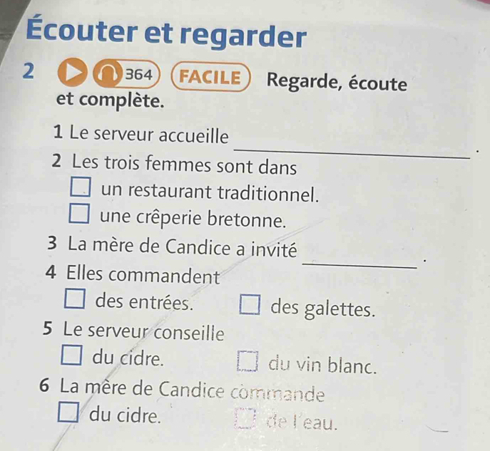 Écouter et regarder 
364 
2 FACILE Regarde, écoute 
et complète. 
_ 
1 Le serveur accueille 
. 
2 Les trois femmes sont dans 
un restaurant traditionnel. 
une crêperie bretonne. 
3 La mère de Candice a invité 
_· 
4 Elles commandent 
des entrées. des galettes. 
5 Le serveur conseille 
du cidre. du vin blanc. 
6 La mère de Candice commande 
du cidre. de l'eau.