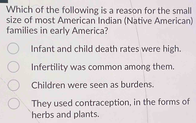 Which of the following is a reason for the small
size of most American Indian (Native American)
families in early America?
Infant and child death rates were high.
Infertility was common among them.
Children were seen as burdens.
They used contraception, in the forms of
herbs and plants.