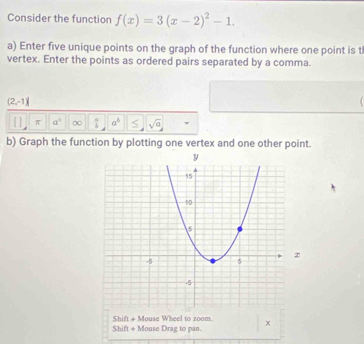 Consider the function f(x)=3(x-2)^2-1. 
a) Enter five unique points on the graph of the function where one point is t 
vertex. Enter the points as ordered pairs separated by a comma.
(2,-1)
π a° ∞  a/b  a^b < <tex>sqrt(a)
b) Graph the function by plotting one vertex and one other point. 
Shift + Mouse Wheel to zoom. 
Shift + Mouse Drag to pan. x