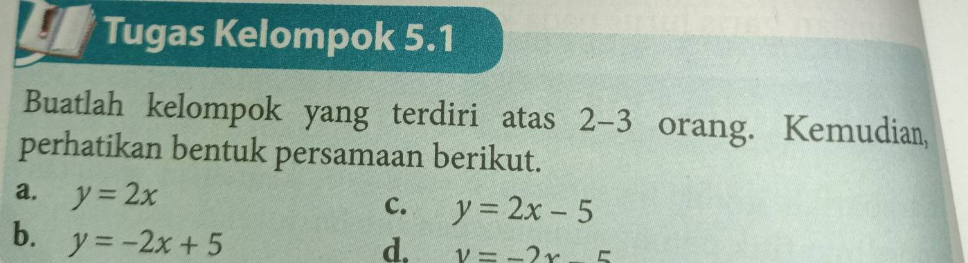 Tugas Kelompok 5.1
Buatlah kelompok yang terdiri atas 2-3 orang. Kemudian,
perhatikan bentuk persamaan berikut.
a. y=2x
C. y=2x-5
b. y=-2x+5
d. v=-2* 5