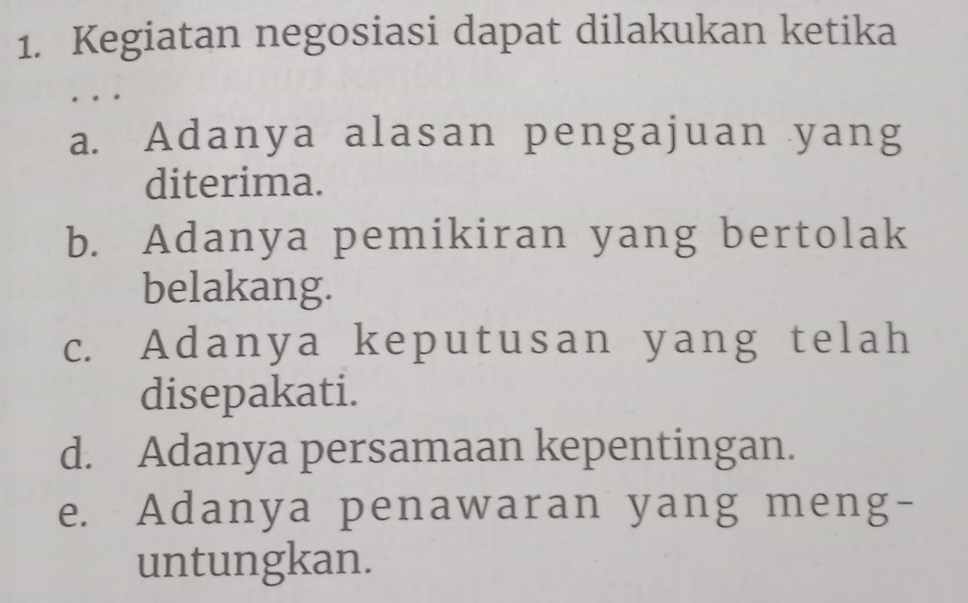 Kegiatan negosiasi dapat dilakukan ketika
a. Adanya alasan pengajuan yang
diterima.
b. Adanya pemikiran yang bertolak
belakang.
c. Adanya keputusan yang telah
disepakati.
d. Adanya persamaan kepentingan.
e. Adanya penawaran yang meng-
untungkan.