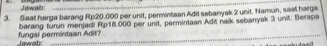 Jawab: 
3. Saat harga barang Rp20.000 per unit, permintaan Adit sebanyak 2 unit. Namun, saat harga 
barang turun menjadi Rp18.000 per unit, permintaan Adit naik sebanyak 3 unit. Berapa 
fungsi permintaan Adit? 
Jawab: