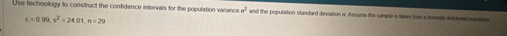 Use technology to construct the confidence intervals for the population variance sigma^2 and the population standard deviation σ. Assume the sample is taken from a normally distibuted populaton
c=0.99, s^2=24.01, n=29
