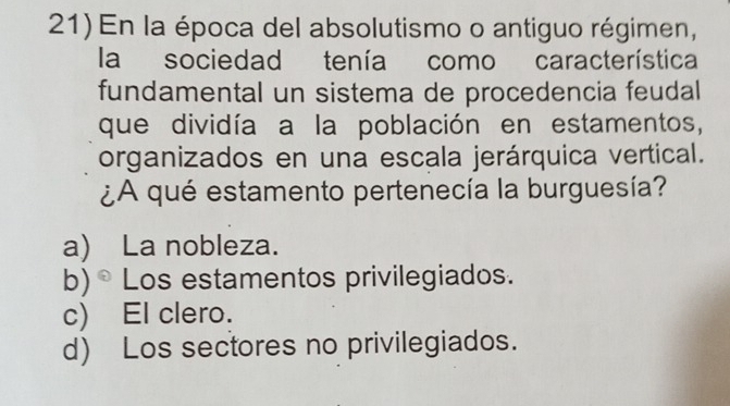 En la época del absolutismo o antiguo régimen,
la sociedad tenía como característica
fundamental un sistema de procedencia feudal
que dividía a la población en estamentos,
organizados en una escala jerárquica vertical.
¿A qué estamento pertenecía la burguesía?
a) La nobleza.
b) ® Los estamentos privilegiados.
c) El clero.
d) Los sectores no privilegiados.