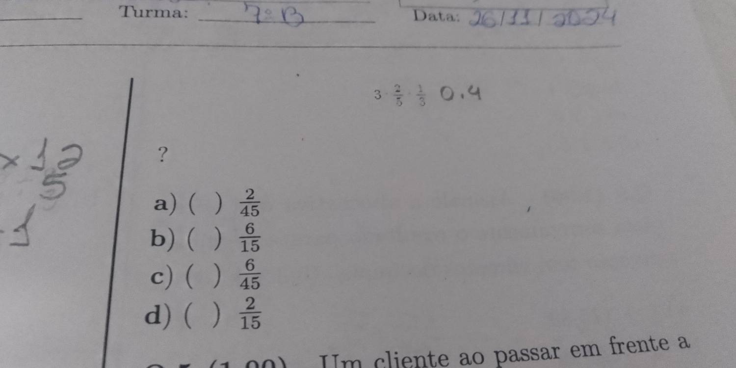 Turma: _Data:
3·  2/5 ·  1/3 
?
a) ( )  2/45 
b) ( )  6/15 
c) ( )  6/45 
d) ( )  2/15 
Im cliente ao passar em frente a