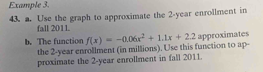 Example 3. 
43. a. Use the graph to approximate the 2-year enrollment in 
fall 2011. 
b. The function f(x)=-0.06x^2+1.1x+2.2 approximates 
the 2-year enrollment (in millions). Use this function to ap- 
proximate the 2-year enrollment in fall 2011.