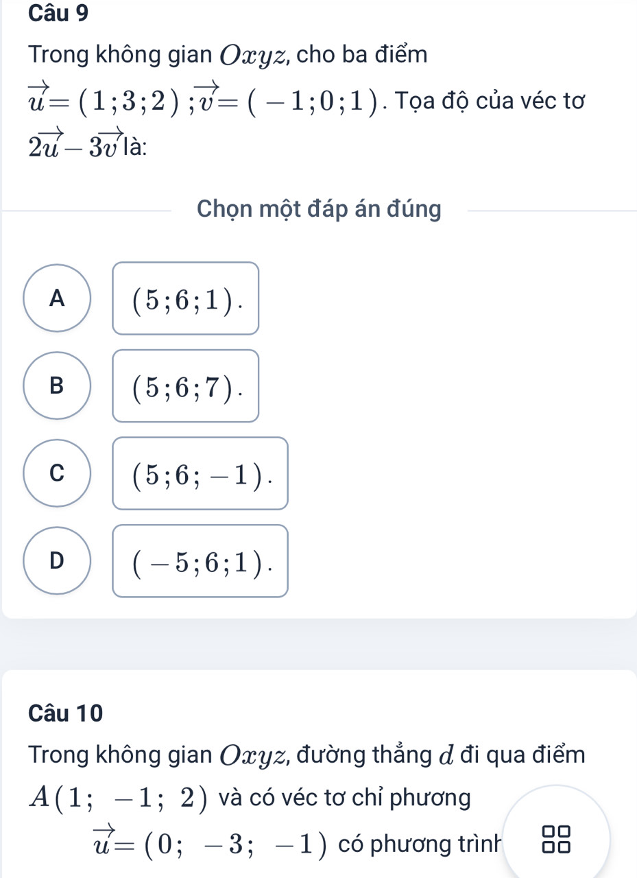 Trong không gian Oxyz, cho ba điểm
vector u=(1;3;2); vector v=(-1;0;1). Tọa độ của véc tơ
2vector u-3vector v| à:
Chọn một đáp án đúng
A (5;6;1).
B (5;6;7).
C (5;6;-1).
D (-5;6;1). 
Câu 10
Trong không gian Oxyz, đường thẳng & đi qua điểm
A(1;-1;2) và có véc tơ chỉ phương
vector u=(0;-3;-1) có phương trình