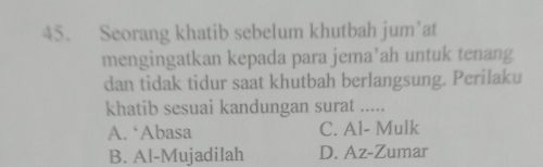 Seorang khatib sebelum khutbah jum’at
mengingatkan kepada para jema’ah untuk tenang
dan tidak tidur saat khutbah berlangsung. Perilaku
khatib sesuai kandungan surat .....
A. ‘Abasa C. Al- Mulk
B. Al-Mujadilah D. Az-Zumar