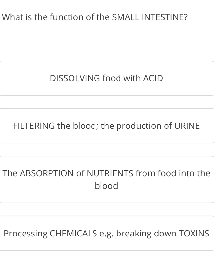 What is the function of the SMALL INTESTINE? 
DISSOLVING food with ACID 
_ 
_ 
FILTERING the blood; the production of URINE 
_ 
_ 
_ 
_ 
The ABSORPTION of NUTRIENTS from food into the 
blood 
_ 
_ 
Processing CHEMICALS e.g. breaking down TOXINS 
_ 
_