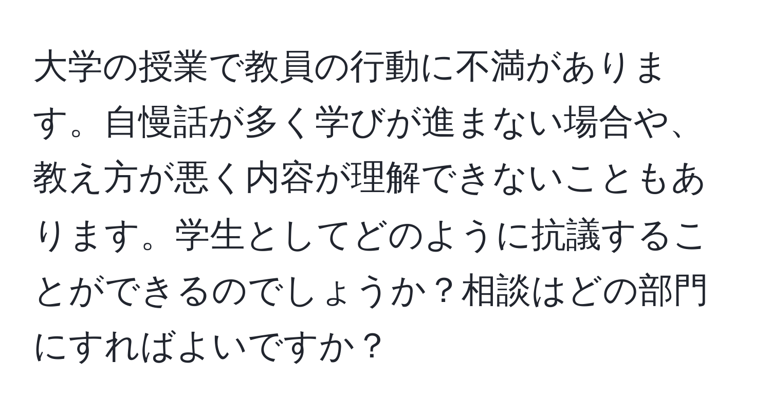 大学の授業で教員の行動に不満があります。自慢話が多く学びが進まない場合や、教え方が悪く内容が理解できないこともあります。学生としてどのように抗議することができるのでしょうか？相談はどの部門にすればよいですか？