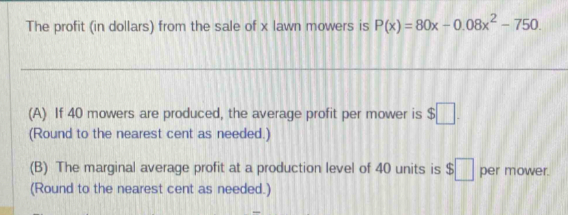 The profit (in dollars) from the sale of x lawn mowers is P(x)=80x-0.08x^2-750. 
(A) If 40 mowers are produced, the average profit per mower is $□. 
(Round to the nearest cent as needed.) 
(B) The marginal average profit at a production level of 40 units is $□ per mower. 
(Round to the nearest cent as needed.)