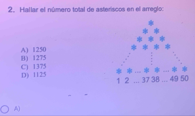 Hallar el número total de asteriscos en el arreglo:
*
A) 1250
B) 1275
C) 1375. *
D) 1125 a *
1 2 37 38... 49 50
A)