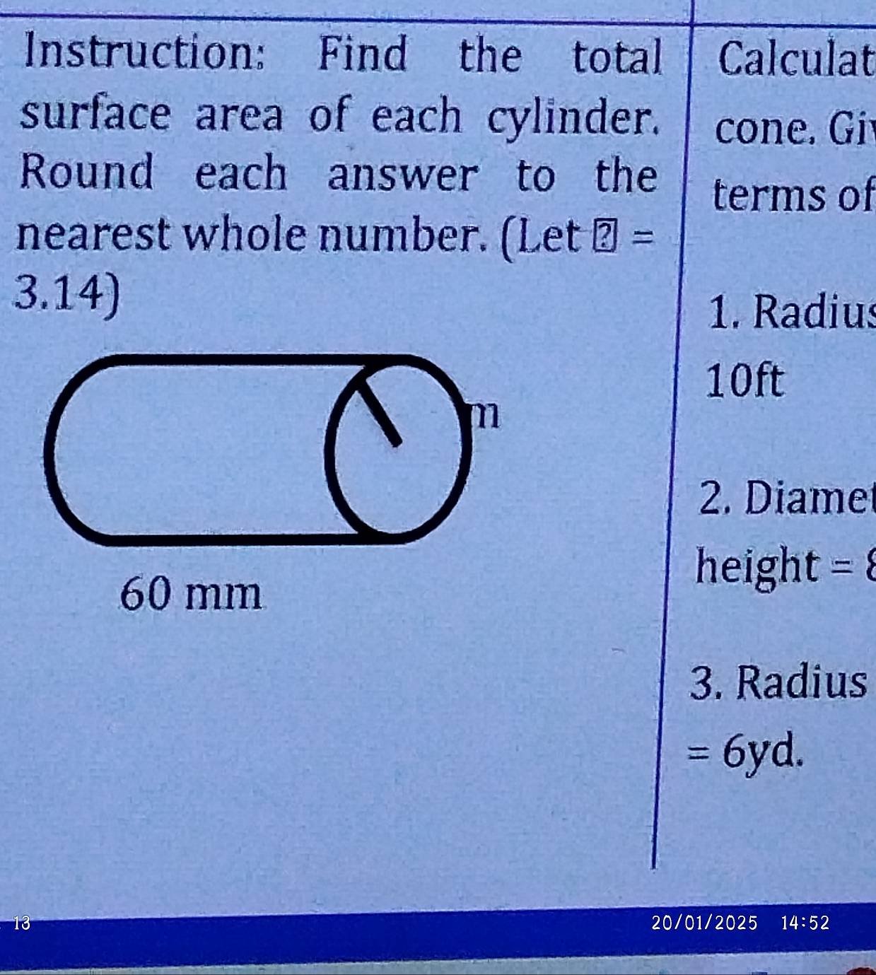 Instruction: Find the total Calculat 
surface area of each cylinder. cone. Gi 
Round each answer to the 
terms of 
nearest whole number. (Let boxed ?=
3.14) 
1. Radius
10ft
m
2. Diamet
60 mm
height = 
3. Radius
=6yd. 
1 20/01/2025 14:52