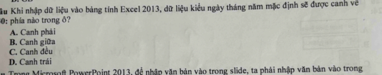 Xầu Khi nhập dữ liệu vào bảng tính Excel 2013, dữ liệu kiểu ngày tháng năm mặc định sẽ được canh về
30: phía nào trong ô?
A. Canh phải
B. Canh giữa
C. Canh đều
D. Canh trái
Trong Microsoft PowerPoint 2013, đề nhập văn bản vào trong slide, ta phải nhập văn bản vào trong
